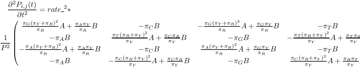 \begin{multline*} \frac{\partial^2 P_{i,j}(t)}{\partial t^2} = rate\_^2 * \\ \frac{1}{P^2} \begin{pmatrix} \frac{\pi_G{(\pi_Y+\pi_R)}^2}{\pi_R}A + \frac{\pi_A\pi_Y}{\pi_R}B & -\pi_CB & -\frac{\pi_G{(\pi_Y+\pi_R)}^2}{\pi_R}A + \frac{\pi_G\pi_Y}{\pi_R}B & -\pi_TB \\ -\pi_AB & \frac{\pi_T{(\pi_R+\pi_Y)}^2}{\pi_Y}A + \frac{\pi_C\pi_R}{\pi_Y}B & -\pi_GB & -\frac{\pi_T{(\pi_R+\pi_Y)}^2}{\pi_Y}A + \frac{\pi_T\pi_R}{\pi_Y}B \\ -\frac{\pi_A{(\pi_Y+\pi_R)}^2}{\pi_R}A + \frac{\pi_A\pi_Y}{\pi_R}B & -\pi_CB & \frac{\pi_A{(\pi_Y+\pi_R)}^2}{\pi_R}A + \frac{\pi_G\pi_Y}{\pi_R}B & -\pi_TB \\ -\pi_AB & -\frac{\pi_C{(\pi_R+\pi_Y)}^2}{\pi_Y}A + \frac{\pi_C\pi_R}{\pi_Y}B & -\pi_GB & \frac{\pi_C{(\pi_R+\pi_Y)}^2}{\pi_Y}A + \frac{\pi_R\pi_T}{\pi_Y}B \\ \end{pmatrix} \end{multline*}