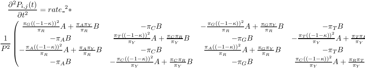 \begin{multline*} \frac{\partial^2 P_{i,j}(t)}{\partial t^2} = rate\_^2 * \\ \frac{1}{P^2} \begin{pmatrix} \frac{\pi_G{((-1-\kappa))}^2}{\pi_R}A + \frac{\pi_A\pi_Y}{\pi_R}B & -\pi_CB & -\frac{\pi_G{((-1-\kappa))}^2}{\pi_R}A + \frac{\pi_G\pi_Y}{\pi_R}B & -\pi_TB \\ -\pi_AB & \frac{\pi_T{((-1-\kappa))}^2}{\pi_Y}A + \frac{\pi_C\pi_R}{\pi_Y}B & -\pi_GB & -\frac{\pi_T{((-1-\kappa))}^2}{\pi_Y}A + \frac{\pi_T\pi_R}{\pi_Y}B \\ -\frac{\pi_A{((-1-\kappa))}^2}{\pi_R}A + \frac{\pi_A\pi_Y}{\pi_R}B & -\pi_CB & \frac{\pi_A{((-1-\kappa))}^2}{\pi_R}A + \frac{\pi_G\pi_Y}{\pi_R}B & -\pi_TB \\ -\pi_AB & -\frac{\pi_C{((-1-\kappa))}^2}{\pi_Y}A + \frac{\pi_C\pi_R}{\pi_Y}B & -\pi_GB & \frac{\pi_C{((-1-\kappa))}^2}{\pi_Y}A + \frac{\pi_R\pi_T}{\pi_Y}B \\ \end{pmatrix} \end{multline*}