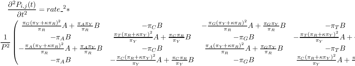 \begin{multline*} \frac{\partial^2 P_{i,j}(t)}{\partial t^2} = rate\_^2 * \\ \frac{1}{P^2} \begin{pmatrix} \frac{\pi_G{(\pi_Y+\kappa\pi_R)}^2}{\pi_R}A + \frac{\pi_A\pi_Y}{\pi_R}B & -\pi_CB & -\frac{\pi_G{(\pi_Y+\kappa\pi_R)}^2}{\pi_R}A + \frac{\pi_G\pi_Y}{\pi_R}B & -\pi_TB \\ -\pi_AB & \frac{\pi_T{(\pi_R+\kappa\pi_Y)}^2}{\pi_Y}A + \frac{\pi_C\pi_R}{\pi_Y}B & -\pi_GB & -\frac{\pi_T{(\pi_R+\kappa\pi_Y)}^2}{\pi_Y}A + \frac{\pi_T\pi_R}{\pi_Y}B \\ -\frac{\pi_A{(\pi_Y+\kappa\pi_R)}^2}{\pi_R}A + \frac{\pi_A\pi_Y}{\pi_R}B & -\pi_CB & \frac{\pi_A{(\pi_Y+\kappa\pi_R)}^2}{\pi_R}A + \frac{\pi_G\pi_Y}{\pi_R}B & -\pi_TB \\ -\pi_AB & -\frac{\pi_C{(\pi_R+\kappa\pi_Y)}^2}{\pi_Y}A + \frac{\pi_C\pi_R}{\pi_Y}B & -\pi_GB & \frac{\pi_C{(\pi_R+\kappa\pi_Y)}^2}{\pi_Y}A + \frac{\pi_R\pi_T}{\pi_Y}B \\ \end{pmatrix} \end{multline*}