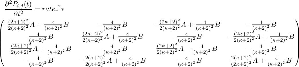 \begin{multline*} \frac{\partial^2 P_{i,j}(t)}{\partial t^2} = rate\_^2 * \\ \begin{pmatrix} \frac{{(2\kappa+2)}^2}{2{(\kappa+2)}^2}A - \frac{4}{{(\kappa+2)}^2}B & -\frac{4}{{(\kappa+2)}^2}B & -\frac{{(2\kappa+2)}^2}{2{(\kappa+2)}^2}A + \frac{4}{{(\kappa+2)}^2}B & -\frac{4}{{(\kappa+2)}^2}B \\ -\frac{4}{{(\kappa+2)}^2}B & \frac{{(2\kappa+2)}^2}{2{(\kappa+2)}^2}A + \frac{4}{{(\kappa+2)}^2}B & -\frac{4}{{(\kappa+2)}^2}B & -\frac{{(2\kappa+2)}^2}{2{(\kappa+2)}^2}A + \frac{4}{{(\kappa+2)}^2}B \\ -\frac{{(2\kappa+2)}^2}{2{(\kappa+2)}^2}A + \frac{4}{{(\kappa+2)}^2}B & -\frac{4}{{(\kappa+2)}^2}B & \frac{{(2\kappa+2)}^2}{2{(\kappa+2)}^2}A + \frac{4}{{(\kappa+2)}^2}B & -\frac{4}{{(\kappa+2)}^2}B \\ -\frac{4}{{(\kappa+2)}^2}B & -\frac{2{(\kappa+2)}^2}{2{(\kappa+2)}^2}A + \frac{4}{{(\kappa+2)}^2}B & -\frac{4}{{(\kappa+2)}^2}B & \frac{2{(\kappa+2)}^2}{{(2\kappa+2)}^2}A + \frac{4}{{(\kappa+2)}^2}B \\ \end{pmatrix} \end{multline*}