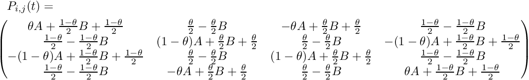 \begin{multline*} P_{i,j}(t) = \\ \begin{pmatrix} \theta A + \frac{1-\theta}{2}B + \frac{1-\theta}{2} & \frac{\theta}{2} - \frac{\theta}{2}B & -\theta A + \frac{\theta}{2}B + \frac{\theta}{2} & \frac{1-\theta}{2} - \frac{1-\theta}{2}B \\ \frac{1-\theta}{2} - \frac{1-\theta}{2}B & (1-\theta)A + \frac{\theta}{2}B + \frac{\theta}{2} & \frac{\theta}{2} - \frac{\theta}{2}B & -(1-\theta)A + \frac{1-\theta}{2}B + \frac{1-\theta}{2} \\ -(1-\theta)A + \frac{1-\theta}{2}B + \frac{1-\theta}{2} & \frac{\theta}{2} - \frac{\theta}{2}B & (1-\theta)A + \frac{\theta}{2}B + \frac{\theta}{2} & \frac{1-\theta}{2} - \frac{1-\theta}{2}B \\ \frac{1-\theta}{2} - \frac{1-\theta}{2}B & -\theta A + \frac{\theta}{2}B + \frac{\theta}{2} & \frac{\theta}{2} - \frac{\theta}{2}B & \theta A + \frac{1-\theta}{2}B + \frac{1-\theta}{2} \\ \end{pmatrix} \end{multline*}