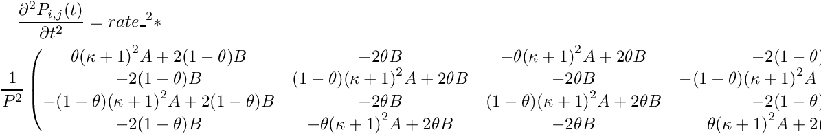 \begin{multline*} \frac{\partial^2 P_{i,j}(t)}{\partial t^2} = rate\_^2 * \\ \frac{1}{P^2} \begin{pmatrix} \theta{(\kappa+1)}^2A + 2(1-\theta)B & -2\theta B & -\theta{(\kappa+1)}^2A + 2\theta B & -2(1-\theta)B \\ -2(1-\theta)B & (1-\theta){(\kappa+1)}^2A + 2\theta B & -2\theta B & -(1-\theta){(\kappa+1)}^2A + 2(1-\theta)B \\ -(1-\theta){(\kappa+1)}^2A + 2(1-\theta)B & -2\theta B & (1-\theta){(\kappa+1)}^2A + 2\theta B & -2(1-\theta)B \\ -2(1-\theta)B & -\theta{(\kappa+1)}^2A + 2\theta B & -2\theta B & \theta{(\kappa+1)}^2A + 2(1-\theta)B \\ \end{pmatrix} \end{multline*}