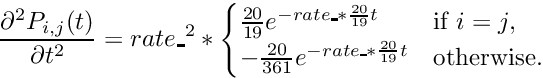 \[ \frac{\partial^2 P_{i,j}(t)}{\partial t^2} = rate\_^2 * \begin{cases} \frac{20}{19}e^{- rate\_ * \frac{20}{19}t} & \text{if $i=j$}, \\ -\frac{20}{361}e^{- rate\_ * \frac{20}{19}t} & \text{otherwise}. \end{cases} \]